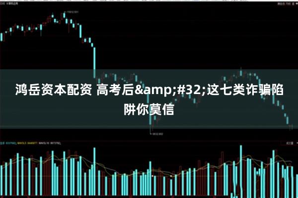 鸿岳资本配资 高考后&#32;这七类诈骗陷阱你莫信