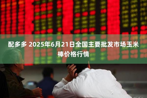 配多多 2025年6月21日全国主要批发市场玉米棒价格行情