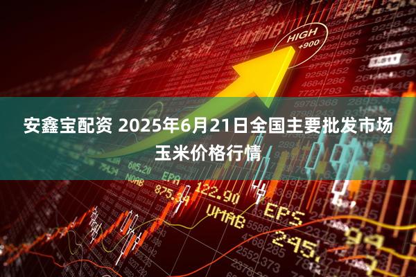 安鑫宝配资 2025年6月21日全国主要批发市场玉米价格行情