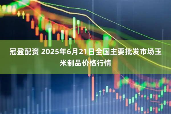 冠盈配资 2025年6月21日全国主要批发市场玉米制品价格行情