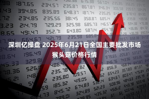 深圳亿操盘 2025年6月21日全国主要批发市场猴头菇价格行情