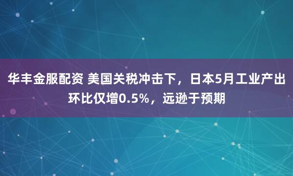 华丰金服配资 美国关税冲击下，日本5月工业产出环比仅增0.5%，远逊于预期