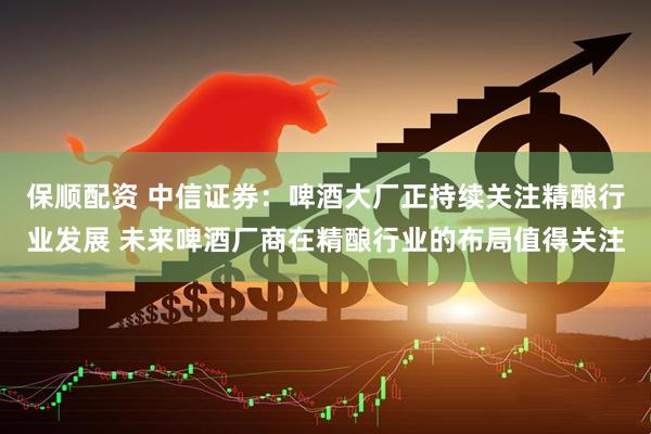 保顺配资 中信证券：啤酒大厂正持续关注精酿行业发展 未来啤酒厂商在精酿行业的布局值得关注