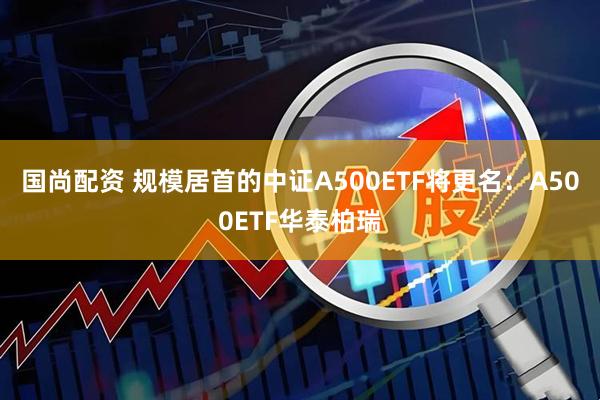 国尚配资 规模居首的中证A500ETF将更名：A500ETF华泰柏瑞