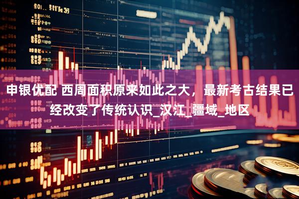 申银优配 西周面积原来如此之大，最新考古结果已经改变了传统认识_汉江_疆域_地区