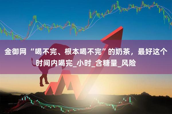 金御网 “喝不完、根本喝不完”的奶茶，最好这个时间内喝完_小时_含糖量_风险