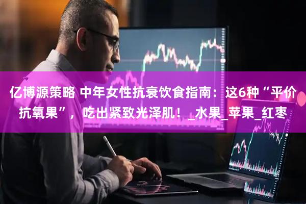 亿博源策略 中年女性抗衰饮食指南：这6种“平价抗氧果”，吃出紧致光泽肌！_水果_苹果_红枣