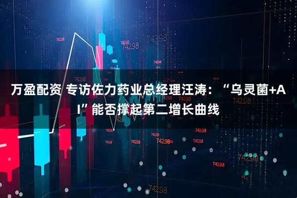 万盈配资 专访佐力药业总经理汪涛：“乌灵菌+AI”能否撑起第二增长曲线