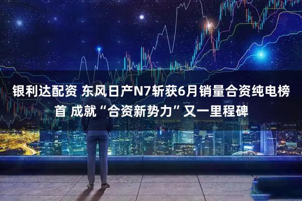 银利达配资 东风日产N7斩获6月销量合资纯电榜首 成就“合资新势力”又一里程碑