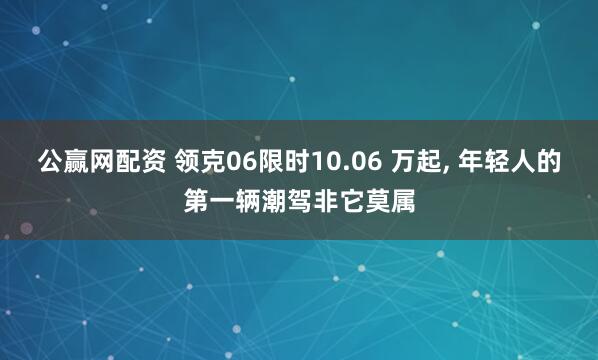公赢网配资 领克06限时10.06 万起, 年轻人的第一辆潮驾非它莫属