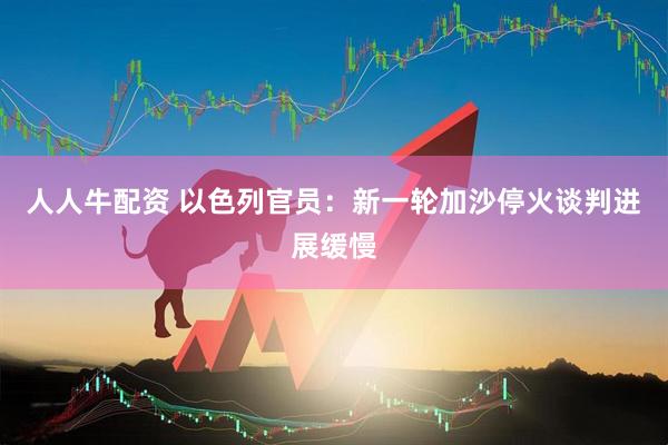 人人牛配资 以色列官员：新一轮加沙停火谈判进展缓慢