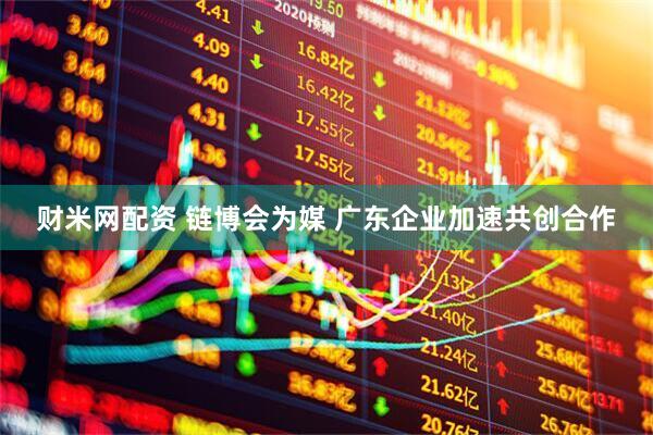 财米网配资 链博会为媒 广东企业加速共创合作