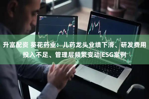 升富配资 葵花药业：儿药龙头业绩下滑、研发费用投入不足、管理层频繁变动|ESG案例