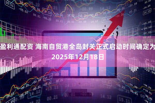 盈利通配资 海南自贸港全岛封关正式启动时间确定为2025年12月18日