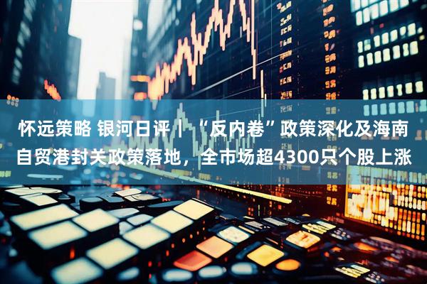 怀远策略 银河日评｜ “反内卷”政策深化及海南自贸港封关政策落地，全市场超4300只个股上涨