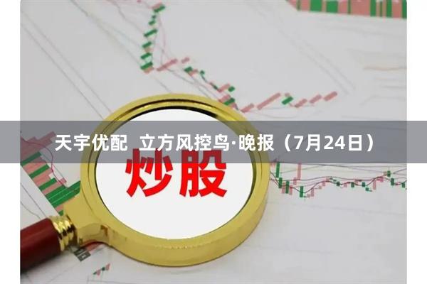 天宇优配  立方风控鸟·晚报（7月24日）