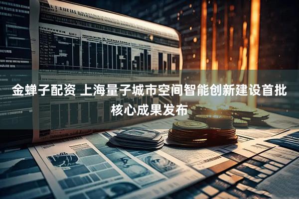 金蝉子配资 上海量子城市空间智能创新建设首批核心成果发布
