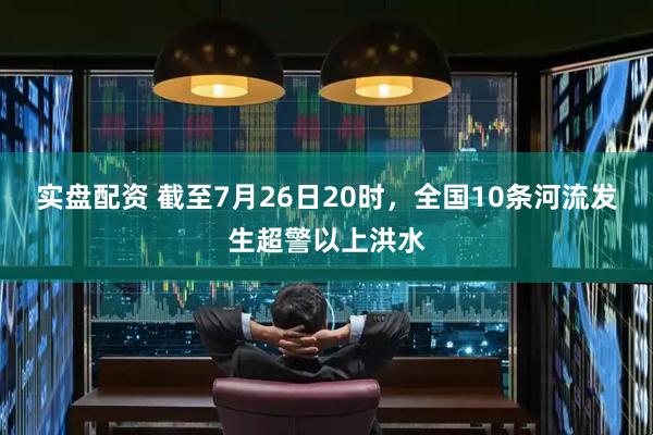 实盘配资 截至7月26日20时，全国10条河流发生超警以上洪水