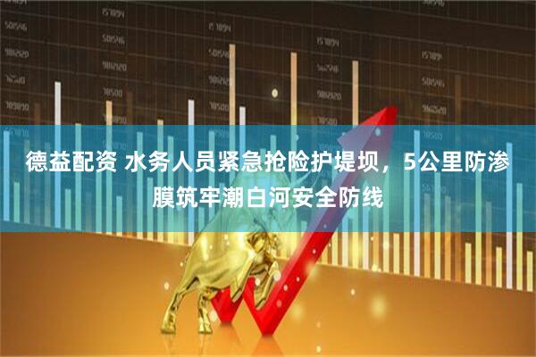 德益配资 水务人员紧急抢险护堤坝，5公里防渗膜筑牢潮白河安全防线