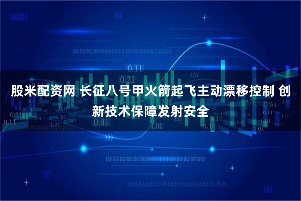 股米配资网 长征八号甲火箭起飞主动漂移控制 创新技术保障发射安全