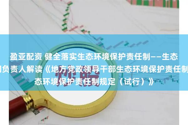 盈亚配资 健全落实生态环境保护责任制——生态环境部有关部门负责人解读《地方党政领导干部生态环境保护责任制规定（试行）》