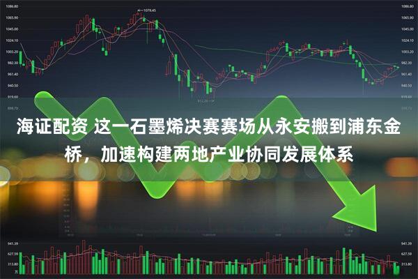 海证配资 这一石墨烯决赛赛场从永安搬到浦东金桥，加速构建两地产业协同发展体系