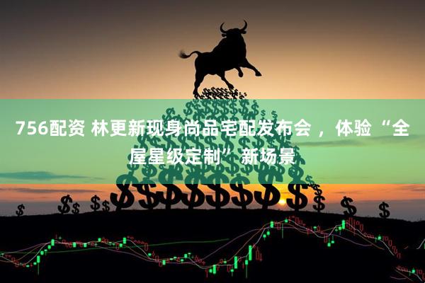 756配资 林更新现身尚品宅配发布会 ，体验 “全屋星级定制” 新场景