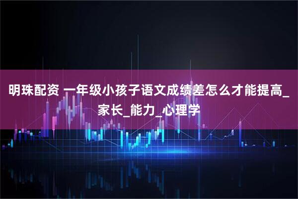 明珠配资 一年级小孩子语文成绩差怎么才能提高_家长_能力_心理学
