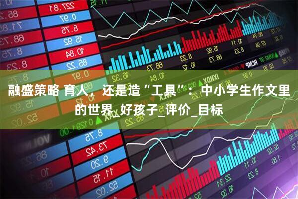 融盛策略 育人，还是造“工具”：中小学生作文里的世界_好孩子_评价_目标