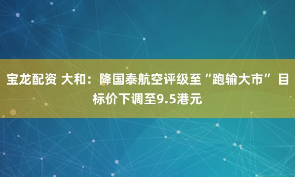 宝龙配资 大和：降国泰航空评级至“跑输大市” 目标价下调至9.5港元
