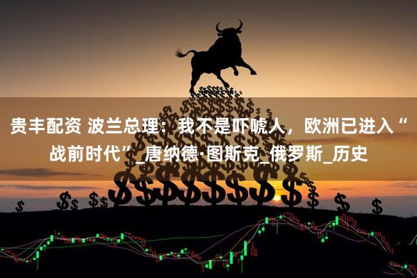 贵丰配资 波兰总理：我不是吓唬人，欧洲已进入“战前时代”_唐纳德·图斯克_俄罗斯_历史