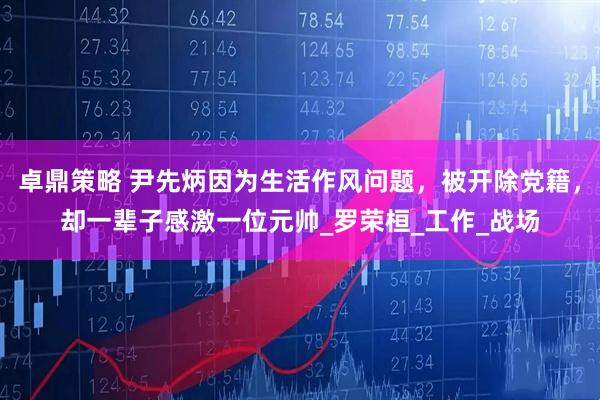 卓鼎策略 尹先炳因为生活作风问题，被开除党籍，却一辈子感激一位元帅_罗荣桓_工作_战场