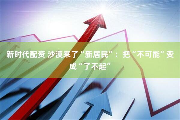 新时代配资 沙漠来了“新居民”：把“不可能”变成“了不起”