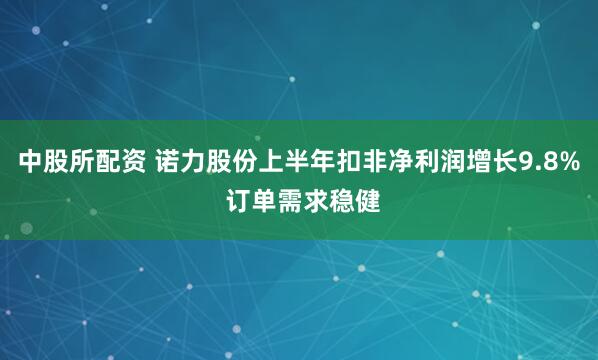 中股所配资 诺力股份上半年扣非净利润增长9.8% 订单需求稳健