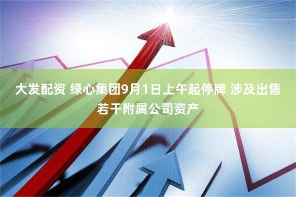 大发配资 绿心集团9月1日上午起停牌 涉及出售若干附属公司资产