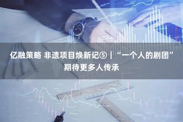 亿融策略 非遗项目焕新记⑤｜“一个人的剧团”期待更多人传承