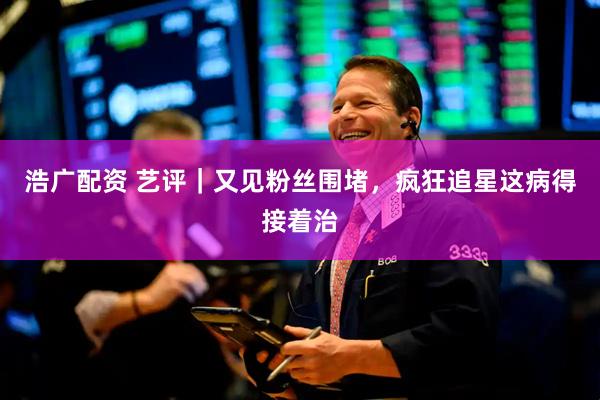 浩广配资 艺评｜又见粉丝围堵，疯狂追星这病得接着治