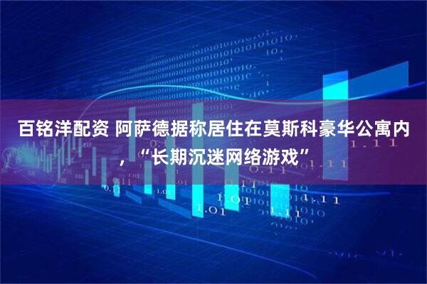 百铭洋配资 阿萨德据称居住在莫斯科豪华公寓内，“长期沉迷网络游戏”