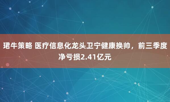 珺牛策略 医疗信息化龙头卫宁健康换帅，前三季度净亏损2.41亿元