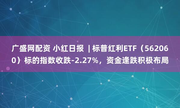 广盛网配资 小红日报  | 标普红利ETF（562060）标的指数收跌-2.27%，资金逢跌积极布局