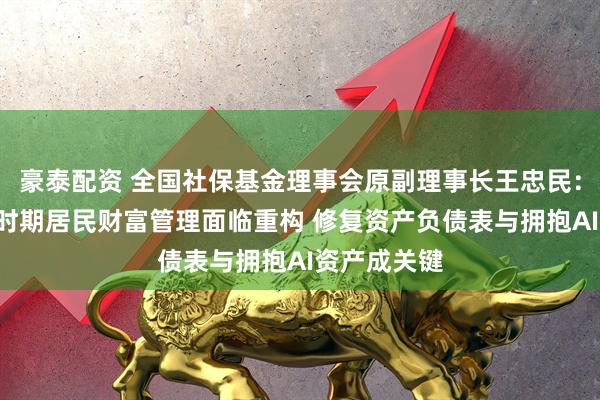 豪泰配资 全国社保基金理事会原副理事长王忠民：“十五五”时期居民财富管理面临重构 修复资产负债表与拥抱AI资产成关键
