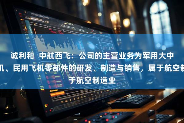 诚利和  中航西飞：公司的主营业务为军用大中型飞机、民用飞机零部件的研发、制造与销售，属于航空制造业
