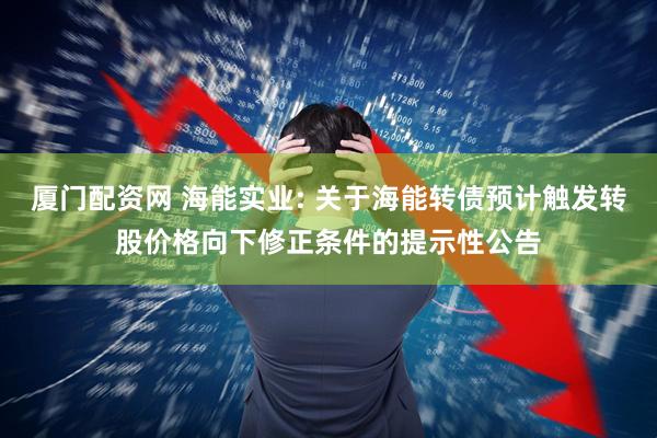厦门配资网 海能实业: 关于海能转债预计触发转股价格向下修正条件的提示性公告