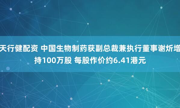 天行健配资 中国生物制药获副总裁兼执行董事谢炘增持100万股 每股作价约6.41港元