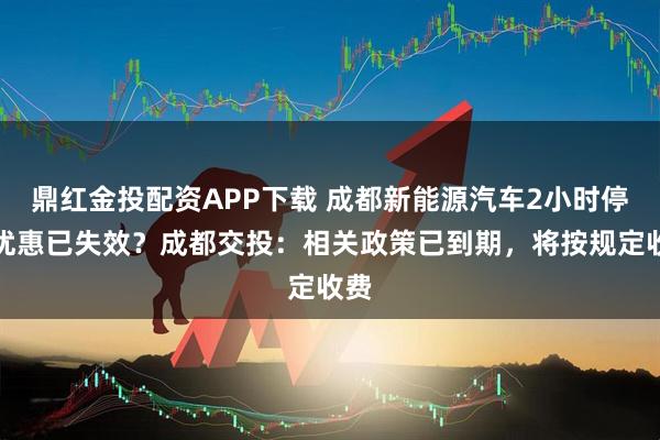 鼎红金投配资APP下载 成都新能源汽车2小时停车优惠已失效？成都交投：相关政策已到期，将按规定收费