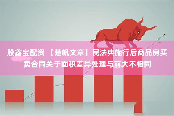 股鑫宝配资 【楚帆文章】民法典施行后商品房买卖合同关于面积差异处理与前大不相同