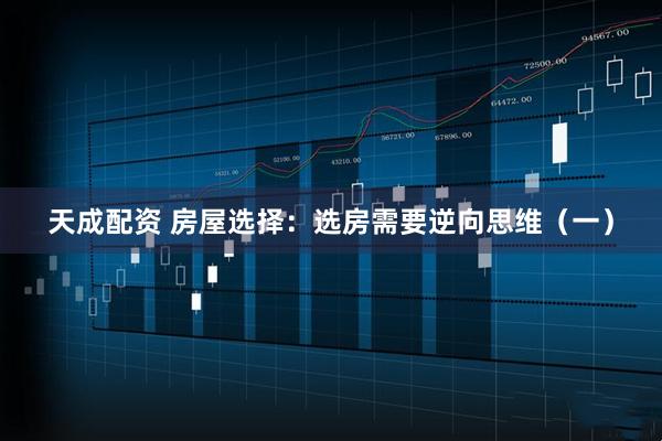 天成配资 房屋选择：选房需要逆向思维（一）