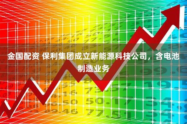 金国配资 保利集团成立新能源科技公司，含电池制造业务