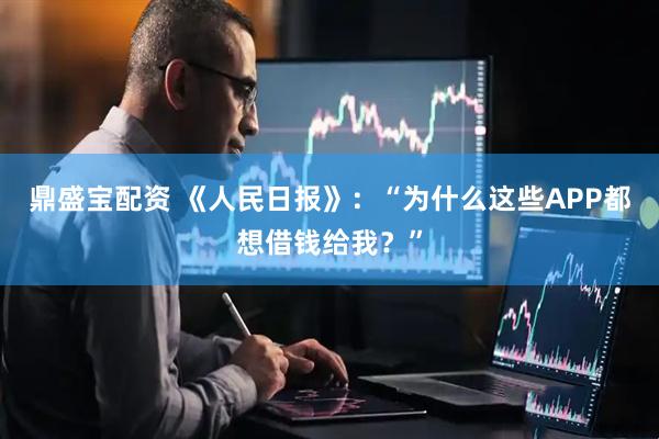 鼎盛宝配资 《人民日报》：“为什么这些APP都想借钱给我？”