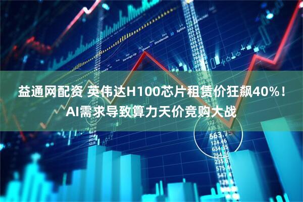 益通网配资 英伟达H100芯片租赁价狂飙40%！AI需求导致算力天价竞购大战